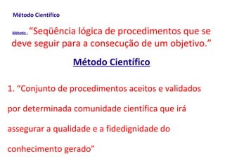 Método Científico

    “Seqüência lógica de procedimentos que se
 Método -


 deve seguir para a consecução de um objetivo.”
                     Método Científico

1. “Conjunto de procedimentos aceitos e validados

por determinada comunidade científica que irá

assegurar a qualidade e a fidedignidade do

conhecimento gerado”
 