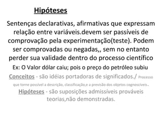 Hipóteses
Sentenças declarativas, afirmativas que expressam
  relação entre variáveis.devem ser passíveis de
comprovação pela experimentação(teste). Podem
  ser comprovadas ou negadas,, sem no entanto
 perder sua validade dentro do processo científico
 Ex: O Valor dólar caiu; pois o preço do petróleo subiu
Conceitos - são idéias portadoras de significados./ Processo
 que torne possível a descrição, classificação,e a previsão dos objetos cognoscíveis .
    Hipóteses - são suposições admissíveis prováveis
                      teorias,não demonstradas.
 