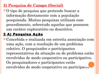 3) Pesquisa de Campo (Social)
 O tipo de pesquisa que pretende buscar a
  informação diretamente com a população
  pesquisada. Muitas pesquisas utilizam esse
  procedimento, sobretudo aquelas que possuem
  um caráter exploratório ou descritivo.
3 A) Pesquisa Ação
 Concebida  e realizada em estreita associação com
 uma ação, com a resolução de um problema
 coletivo. O pesquisador e participantes
 representativos da situação ou do problema estão
 envolvidos de modo cooperativo ou participativo.
 Os pesquisadores e participantes estão
 envolvidos de modo cooperativo ou participativo
 