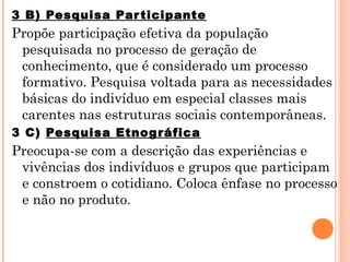 3 B) Pesquisa Par ticipante
Propõe participação efetiva da população
 pesquisada no processo de geração de
 conhecimento, que é considerado um processo
 formativo. Pesquisa voltada para as necessidades
 básicas do indivíduo em especial classes mais
 carentes nas estruturas sociais contemporâneas.
3 C) Pesquisa Etnog ráfica
Preocupa-se com a descrição das experiências e
 vivências dos indivíduos e grupos que participam
 e constroem o cotidiano. Coloca ênfase no processo
 e não no produto.
 