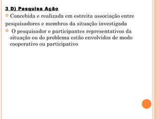 3 D) Pesquisa Ação
 Concebida e realizada em estreita associação entre
pesquisadores e membros da situação investigada
 O pesquisador e participantes representativos da
  situação ou do problema estão envolvidos de modo
  cooperativo ou participativo
 
