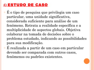 4) ESTUDO DE CASO
o   É o tipo de pesquisa que privilegia um caso
    particular, uma unidade significativa,
    considerada suficiente para análise de um
    fenômeno. Retrata a realidade específica e a
    multiplicidade de aspectos globais. Objetiva
    colaborar na tomada de decisões sobre o
    problema estudado, indicando as possibilidades
    para sua modificação.
o   É realizada a partir de um caso em particular
    devendo ser comparada com outros casos,
    fenômenos ou padrões existentes.
 