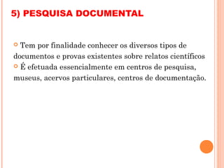 5) PESQUISA DOCUMENTAL


 Tem por finalidade conhecer os diversos tipos de
documentos e provas existentes sobre relatos científicos
 É efetuada essencialmente em centros de pesquisa,

museus, acervos particulares, centros de documentação.
 