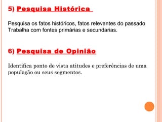 5) Pesquisa Histórica

Pesquisa os fatos históricos, fatos relevantes do passado
Trabalha com fontes primárias e secundarias.


6) Pesquisa de Opinião

Identifica ponto de vista atitudes e preferências de uma
população ou seus segmentos.
 