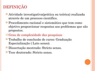 DEFINIÇÃO
 Atividade investigativa(prática ou teórica) realizada
  através de um processo científico.
 Procedimento racional e sistemático que tem como
  objetivo proporcionar respostas aos problemas que são
  propostos.
 Grau de complexidade das pesquisas

 Trabalho de conclusão de curso: Graduação
  Especialização ( Lato senso).
 Dissertação mestrado: Stricto senso.

 Tese doutorado: Stricto senso.
 