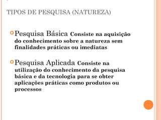 TIPOS DE PESQUISA (NATUREZA)


 Pesquisa   Básica Consiste na aquisição
  do conhecimento sobre a natureza sem
  finalidades práticas ou imediatas

 Pesquisa   Aplicada Consiste na
  utilização do conhecimento da pesquisa
  básica e da tecnologia para se obter
  aplicações práticas como produtos ou
  processos
 