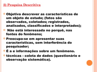 2) Pesquisa Descritiva

 Objetiva descrever as características de
  um objeto de estudo; (fatos são
  observados, coletados; registrados,
  analisados, classificados e interpretados);
 Não está interessada no porquê, nas
  fontes do fenômeno;
 Preocupa-se em apresentar suas
  características, sem interferência do
  pesquisador;
 É a e informações sobre um fenômeno.

 técnicas - coleta de dados (questionário e
  observação sistemática).
 