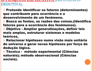 3) PESQUISA EXPLICATIVA (HIPOTÉTICO-
DEDUTIVA).
o Pretende identificar os fatores (determinantes)
que contribuem para ocorrência e o
desenvolvimento de um fenômeno.
o Busca as fontes, as razões das coisas.(Identifica
fatores para a ocorrência dos fenômenos).
o Objetivo - Ampliar generalizações, definir leis
mais amplas, estruturar sistemas e modelos
teóricos,
o Relacionar hipóteses numa visão mais unitária
do universo e gerar novas hipóteses por força de
dedução lógica.
o Técnica - método experimental (Ciências
naturais); método observacional (Ciências
sociais).
 