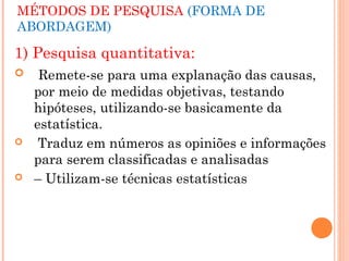 MÉTODOS DE PESQUISA (FORMA DE
ABORDAGEM)

1) Pesquisa quantitativa:
    Remete-se para uma explanação das causas,
    por meio de medidas objetivas, testando
    hipóteses, utilizando-se basicamente da
    estatística.
    Traduz em números as opiniões e informações
    para serem classificadas e analisadas
   – Utilizam-se técnicas estatísticas
 