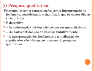 2) Pesquisa qualitativa:
Preocupa-se com a compreensão, com a interpretação do
  fenômeno, considerando o significado que os outros dão às
  suas prática
 É descritiva

 – As informações obtidas não podem ser quantificáveis

 – Os dados obtidos são analisados indutivamente

 – A interpretação dos fenômenos e a atribuição de
  significados são básicas no processo de pesquisa
  qualitativa
 