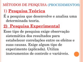 MÉTODOS DE PESQUISA (PROCEDIMENTOS)
1) Pesquisa Teórica
É a pesquisa que desenvolve e analisa uma
 determinada teoria.
2) Pesquisa Experimental
Esse tipo de pesquisa exige observação
 sistemática dos resultados para
 estabelecer correlações entre os efeitos e
 suas causas. Exige algum tipo de
 experimento (aplicada). Utiliza
 instrumentos de controle e variáveis.
 