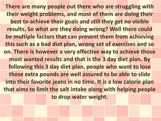 There are many people out there who are struggling with
  their weight problems, and most of them are doing their
    best to achieve their goals and still they get no visible
  results. So what are they doing wrong? Well there could
 be multiple factors that can prevent them from achieving
 this such as a bad diet plan, wrong set of exercises and so
on. There is however a very effective way to achieve those
   most wanted results and that is the 3 day diet plan. By
   following this 3 day diet plan, people who want to lose
   those extra pounds are well assured to be able to slide
 into their favorite jeans in no time. It is a low calorie plan
that aims to limit the salt intake along with helping people
                    to drop water weight.
 