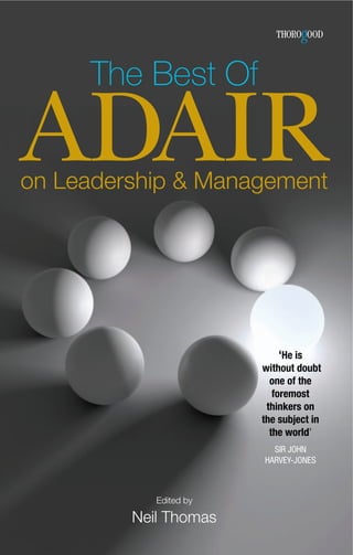 The Best Of

ADAIR
on Leadership & Management




                             ‘He is
                        without doubt
                          one of the
                           foremost
                         thinkers on
                        the subject in
                          the world’
                          SIR JOHN
                        HARVEY-JONES



            Edited by

         Neil Thomas
 