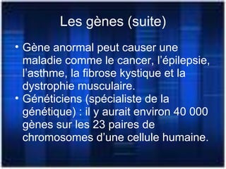 Les gènes (suite)
• Gène anormal peut causer une
maladie comme le cancer, l’épilepsie,
l’asthme, la fibrose kystique et la
dystrophie musculaire.
• Généticiens (spécialiste de la
génétique) : il y aurait environ 40 000
gènes sur les 23 paires de
chromosomes d’une cellule humaine.
 