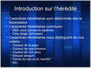 Introduction sur l’hérédité
• Caractères héréditaires sont déterminés dès la
fécondation.
• Caractères héréditaires communs :
o deux yeux (plusieurs espèces)
o Cinq doigts (primates)
• Caractères héréditaires nous distinguent de nos
voisins :
o Couleur de la peau
o Couleur de nos cheveux
o Couleur de nos yeux
o Groupe sanguin
o Forme du nez et du menton
o Etc.
 
