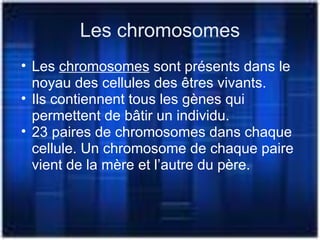 Les chromosomes
• Les chromosomes sont présents dans le
noyau des cellules des êtres vivants.
• Ils contiennent tous les gènes qui
permettent de bâtir un individu.
• 23 paires de chromosomes dans chaque
cellule. Un chromosome de chaque paire
vient de la mère et l’autre du père.
 