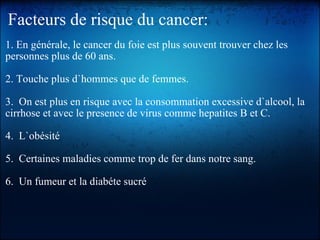 Facteurs de risque du cancer: 1. En générale, le cancer du foie est plus souvent trouver chez les personnes plus de 60 ans.   2. Touche plus d`hommes que de femmes.   3.  On est plus en risque avec la consommation excessive d`alcool, la cirrhose et avec le presence de virus comme hepatites B et C.   4.  L`obésité   5.  Certaines maladies comme trop de fer dans notre sang.   6.  Un fumeur et la diabéte sucré  