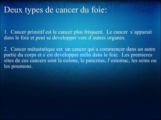 Deux types de cancer du foie: 1.  Cancer primitif est le cancer plus fréquent.  Le cancer  s`apparait dans le foie et peut se developper vers d`autres organes.   2.  Cancer métastatique est  un cancer qui a commencer dans un autre partie du corps et s`est developper enfin dans le foie.  Les premieres sites de ces cancers sont la colone, le pancréas, l`estomac, les seins ou les poumons. 