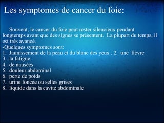 Les symptomes de cancer du foie:       Souvent, le cancer du foie peut rester silencieux pendant longtemps avant que des signes se présentent.  La plupart du temps, il est trés avancé.  ­Quelques symptomes sont:  1.  Jaunissement de la peau et du blanc des yeux . 2.  une  fièvre 3.  la fatigue 4.  de nausées 5.  douleur abdominal 6.  perte de poids 7.  urine foncée ou selles grises  8.  liquide dans la cavité abdominale                                                            