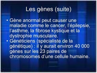 Les gènes (suite) Gène anormal peut causer une maladie comme le cancer, l’épilepsie, l’asthme, la fibrose kystique et la dystrophie musculaire. Généticiens (spécialiste de la génétique) : il y aurait environ 40 000 gènes sur les 23 paires de chromosomes d’une cellule humaine. 