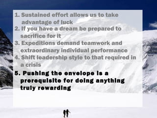 1. Sustained effort allows us to take
advantage of luck
3. Expeditions demand teamwork and
extraordinary individual performance
4. Shift leadership style to that required in
a crisis
5. Pushing the envelope is a
prerequisite for doing anything
truly rewarding
2. If you have a dream be prepared to
sacrifice for it
 