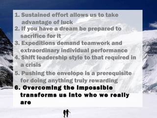 1. Sustained effort allows us to take
advantage of luck
3. Expeditions demand teamwork and
extraordinary individual performance
4. Shift leadership style to that required in
a crisis
5. Pushing the envelope is a prerequisite
for doing anything truly rewarding
6. Overcoming the impossible
transforms us into who we really
are
2. If you have a dream be prepared to
sacrifice for it
 