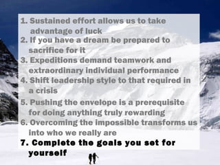 1. Sustained effort allows us to take
advantage of luck
3. Expeditions demand teamwork and
extraordinary individual performance
4. Shift leadership style to that required in
a crisis
5. Pushing the envelope is a prerequisite
for doing anything truly rewarding
6. Overcoming the impossible transforms us
into who we really are
7. Complete the goals you set for
yourself
2. If you have a dream be prepared to
sacrifice for it
 