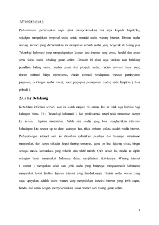 3
1.Pendahuluan
Pertama-tama perkenankan saya untuk memperkenalkan diri saya kepada bapak/ibu,
sekaligus mengajukan proposal usaha untuk memulai usaha warung internet. Dimana usaha
warung internet yang direncanakan ini merupakan sebuah usaha yang bergerak di bidang jasa
Teknologi Informasi yang mengedepankan layanan jasa internet yang cepat, handal dan aman
serta fokus usaha dibidang game online. Dibawah ini akan saya uraikan latar belakang
pemilihan bidang usaha, analisis pasar dan prospek usaha, rincian estimasi biaya awal,
rincian estimasi biaya operasional, rincian estimasi pendapatan, metode pembayaran
pinjaman, pelelangan usaha macet, surat perjanjian peminjaman modal, serta lampiran ( data
pribadi ).
2.Latar Belakang
Kebutuhan informasi terbaru saat ini sudah menjadi hal utama. Hal ini tidak saja berlaku bagi
kalangan bisnis, TI ( Teknologi Informasi ), dan professional, tetapi telah merambah hampir
ke semua lapisan masyarakat. Salah satu media yang bisa menghadirkan informasi
kehadapan kita secara up to date, cakupan luas, tidak terbatas waktu, adalah media internet.
Perkembangan internet saat ini dirasakan sedemikian pesatnya dan besarnya antusiasme
masyarakat, dari hanya sekedar fungsi sharing resources, game on line, jejaring sosial, hingga
sebagai media komunikasi yang reliable dan relatif murah. Oleh sebab itu, media ini dipilih
sebagian besar masyarakat Indonesia dalam menjalankan aktivitasnya. Warung internet
( warnet ) merupakan salah satu jenis usaha yang berupaya mengakomodir kebutuhan
masyarakat lewat fasilitas layanan internet yabg disediakannya. Bentuk usaha warnet yang
saya upayakan adalah usaha warnet yang menyediakan koneksi internet yang lebih cepat,
handal dan aman dengan memprioritaskan usaha warnet dari bidang game online.
 
