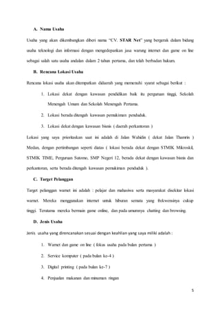 5
A. Nama Usaha
Usaha yang akan dikembangkan diberi nama “CV. STAR Net” yang bergerak dalam bidang
usaha teknologi dan informasi dengan mengedepankan jasa warung internet dan game on line
sebagai salah satu usaha andalan dalam 2 tahun pertama, dan telah berbadan hukum.
B. Rencana Lokasi Usaha
Rencana lokasi usaha akan ditempatkan didaerah yang memenuhi syarat sebagai berikut :
1. Lokasi dekat dengan kawasan pendidikan baik itu perguruan tinggi, Sekolah
Menengah Umum dan Sekolah Menengah Pertama.
2. Lokasi berada ditengah kawasan pemukiman penduduk.
3. Lokasi dekat dengan kawasan bisnis ( daerah perkantoran )
Lokasi yang saya prioritaskan saat ini adalah di Jalan Wahidin ( dekat Jalan Thamrin )
Medan, dengan pertimbangan seperti diatas ( lokasi berada dekat dengan STMIK Mikroskil,
STMIK TIME, Perguruan Sutomo, SMP Negeri 12, berada dekat dengan kawasan bisnis dan
perkantoran, serta berada ditengah kawasan pemukiman penduduk ).
C. Target Pelanggan
Target pelanggan warnet ini adalah : pelajar dan mahasiwa serta masyarakat disekitar lokasi
warnet. Mereka menggunakan internet untuk hiburan semata yang frekwensinya cukup
tinggi. Terutama mereka bermain game online, dan pada umumnya chatting dan browsing.
D. Jenis Usaha
Jenis usaha yang direncanakan sesuai dengan keahlian yang saya miliki adalah :
1. Warnet dan game on line ( fokus usaha pada bulan pertama )
2. Service komputer ( pada bulan ke-4 )
3. Digital printing ( pada bulan ke-7 )
4. Penjualan makanan dan minuman ringan
 