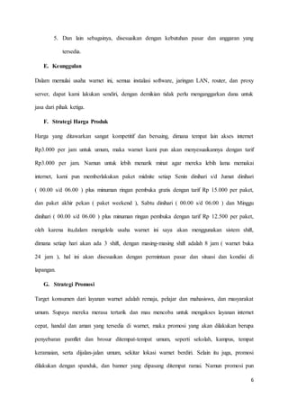 6
5. Dan lain sebagainya, disesuaikan dengan kebutuhan pasar dan anggaran yang
tersedia.
E. Keunggulan
Dalam memulai usaha warnet ini, semua instalasi software, jaringan LAN, router, dan proxy
server, dapat kami lakukan sendiri, dengan demikian tidak perlu menganggarkan dana untuk
jasa dari pihak ketiga.
F. Strategi Harga Produk
Harga yang ditawarkan sangat kompetitif dan bersaing, dimana tempat lain akses internet
Rp3.000 per jam untuk umum, maka warnet kami pun akan menyesuaikannya dengan tarif
Rp3.000 per jam. Namun untuk lebih menarik minat agar mereka lebih lama memakai
internet, kami pun memberlakukan paket midnite setiap Senin dinihari s/d Jumat dinihari
( 00.00 s/d 06.00 ) plus minuman ringan pembuka gratis dengan tarif Rp 15.000 per paket,
dan paket akhir pekan ( paket weekend ), Sabtu dinihari ( 00.00 s/d 06.00 ) dan Minggu
dinihari ( 00.00 s/d 06.00 ) plus minuman ringan pembuka dengan tarif Rp 12.500 per paket,
oleh karena itu,dalam mengelola usaha warnet ini saya akan menggunakan sistem shift,
dimana setiap hari akan ada 3 shift, dengan masing-masing shift adalah 8 jam ( warnet buka
24 jam ), hal ini akan disesuaikan dengan permintaan pasar dan situasi dan kondisi di
lapangan.
G. Strategi Promosi
Target konsumen dari layanan warnet adalah remaja, pelajar dan mahasiswa, dan masyarakat
umum. Supaya mereka merasa tertarik dan mau mencoba untuk mengakses layanan internet
cepat, handal dan aman yang tersedia di warnet, maka promosi yang akan dilakukan berupa
penyebaran pamflet dan brosur ditempat-tempat umum, seperti sekolah, kampus, tempat
keramaian, serta dijalan-jalan umum, sekitar lokasi warnet berdiri. Selain itu juga, promosi
dilakukan dengan spanduk, dan banner yang dipasang ditempat ramai. Namun promosi pun
 