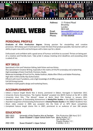 11 Finland Road
                                                                               Brockley
                                                                               London
                                                                               SE4 2JE
    DANIEL WEBB                                                                danwebb89@hotmail.com
                                                                               www.daniel-webb.co.uk
                                                                               07706 888409

    PERSONAL PROFILE
    Graduate of Film Production degree. Strong passion for storytelling and creative
    processes. Will always put in hard work to create the best final product possible, fast learner with an
    ability to gain new skills and techniques with a keen eye for a detail.

    Enthusiastic and confident with a good sense of humour and drive to succeed. Thrives on being part
    of a creative and friendly team. Take pride in always meeting strict deadlines and exceeding what
    is asked of me.


    KEY SKILLS
    Specialised in Film and Television Editing, both fiction and non-fiction.
    Also specialised in Creative Writing. Especially in the realms of Film/TV screenplay and scriptwriting.
    High knowledge of Avid, Final Draft, Premiere, Studio.
    Moderate knowledge of Final Cut Pro, Adobe Audition, Adobe After Effects and Adobe Photoshop.
    High skills in DVD and Blu-Ray Authorisation.
    Efficient with most IT problems, and a high knowledge of all Office programs.
    Full UK Driving License.
    Confident in both graphic design and marketing theory.


    ACCOMPLISHMENTS
   Edited a feature length World War 2 drama, premiered in Odeon, Harrogate in September 2011.
   University Drama Documentary, No Caption Needed accepted into BKSTS Festival at the BFI in 2009.
   University short film, The Altruist shown at Berlin Short Film Festival in January 2011.
   Awarded recognition of Outstanding Achievement in Media/Film Studies in the 2006/7 Academic Year.
   Awarded recognition of Outstanding Achievement in Drama/Theatre Studies in the 2006/7 Academic Year.
   Music video created in 2005 was accepted into the finals of an MTV Boom competition.
   Completed feature length drama film in 2007, premiered to an audience of over 200 people.


    EDUCATION
    2007-2010                                                           Film Production (BA Hons) (2:1)
    2005-2007                                                           Media Studies ( C )
                                                                        Film Studies ( B )
                                                                        Theatre Studies ( C )
    2002-2005                                                           9 GCSEs ( A-C )
 