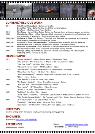 CURRENT/PREVIOUS WORK
2011                                    - Editor and Grader.
                                - Editor for two short films and one feature.
                         - Multifunctional Team Member.
2010                      - Junior Editor. Edited Behind the Scenes shorts and promo videos for website.
2009                               C Office Assistant. Work experience in a production office helping with
               pre-production of a new short film the company was making.
2008-2009                                       C Voluntary help that gave me experience working with a
               Wide range of new people in different age groups.
2006-2007      C                                    C Combined my love of writing and film, gave me
               experience on how to express thoughts and opinions to a wider audience.
2005-2007                                Sales Assistant - Gave me experience in customer service, as
               Well as communication skills, team work and problem solving abilities.
2005                                         for a Friends Fathers Accountancy Firm - Editing and
               Producing a DVD covering the event.
FILMOGRAPHY
2011           Cirque de Danse - Dance Promo Video - Camera and Editor.
               The Only One Who Knows Youre Afraid - HD Feature Film - Editor.
               The Five Colts - HD Short Film - Writer.
               Thunder from her Heart - HD Short Film - Editor.
2010           Launder Run - Feature Length Film - In Development - Co-writer.
               Slow Down the Time - HD Short Film - Editor.
               Mitch Merryweather - Feature Length Film - Due to Shoot in 2012 - Writer.
               Ellie C 16mm - Editor.
2009           The Altruist C Super 16 Short Film C Editor.
               No Caption Needed C 16mm Drama Documentary C Editor.
2008           Kuk Sool Won - DV Short Documentary C Editor.
               Bad Habits - HDV Short Film C Editor, Director.
               Home - DV Short Documentary C Sound.
2007           In Bloom 8mm Short Film C Sound.
               Sixth Form Leavers DVD - DV Drama Documentary C Writer, Director, Editor, Producer.
               The Zombie Survival Guide C DV Feature Length Film C Writer, Director, Producer, Editor.
2006           Golf Tournament - DV Documentary C Editor.
               Sofadelic - DV Music Video C Director, Actor, Editor.
               Lucid Life - DV Short Film C Writer, Director, Editor, Actor, Producer.

INTERESTS
Creative writing (short stories and scripts), amateur acting, cycling, gaming.

SHOWREEL
Available at www.vimeo.com/28982531

REFERENCES                                                                       danwebb89@hotmail.com
Available upon request.                                                          07706 888409
 