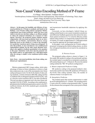 Short Paper
ACEEE Int. J. on Signal & Image Processing, Vol. 4, No. 1, Jan 2013

Non-Causal Video Encoding Method of P-Frame
Cui Wang1, Akira Kubota2, Yoshinori Hatori1
1

Interdisciplinary Graduate School of Science and Engineering, Tokyo Institute of Technology, Tokyo, Japan
Email: {wang.c.ad, hatori}@{m, ip}.titech.ac.jp
2
Faculty of Science and Engineering, Chuo University, Tokyo, Japan
kubota@elect.chuo-u.ac.jp

Abstract— In this paper, the feasibility and efficiency of noncausal prediction in a P-frame is examined, and based on the
findings, a new P-frame coding scheme is proposed. Motioncompensated inter-frame prediction, which has been used
widely in low-bit-rate television coding, is an efficient method
to reduce the temporal redundancy in a sequence of video
signals. Therefore, the proposed scheme combines motion
compensation with non-causal prediction based on an interpolative, but not Markov, representation. However, energy
dispersion occurs in the scheme as a result of the interpolative prediction transform matrix being non-orthogonal. To
solve this problem, we have introduced a new conditional pel
replenishment method. On the other hand, Rotation Scanning is also applied as feedback quantization is the quantizer
in this paper. Simulation results show that the proposed coding scheme achieves an approximate 0.3–2 dB improvement
when the entropy is similar to the traditional hybrid coding
method.

and transmission bandwidth reductions by applying this
method.
Conversely, we have developed a hybrid I-frame encoding method based on non-causal interpolative prediction
and differential feedback quantization that utilizes the intraframe spatial correlation [3]. To verify the efficiency of that
hybrid coding method, we compared the method with H.264
in I-frames. As a result, an approximate 0.5~5 dB improvement
was found by applying the developed method [3].
In this paper, a new configuration for P-frame coding is
presented. In designing this hybrid coding scheme, we show
that orthogonal transforms do not need to be considered as
constraints.
II. PROPOSED SCHEME
The proposed coding scheme is shown in Figure 1. In
this model, MC predictive coding is first performed, and then
the residual signal is encoded by an interpolative prediction
(IP) method based on an 8 × 8 block [3]. We term this hybrid
coding method the “MC+IP synthesis configuration”.

Index Terms— non-causal prediction, inter-frame coding, conditional pel replenishment.

I. INTRODUCTION

A. Motion-compensated Predictive Coding
MC predictive coding in the proposed method is identical to that used for inter-frame MC prediction of P-frames in
the H.264 video coding standard. Here, the number of
reference frames is set equal to one.

Motion-compensated (MC) image coding, which takes
advantage of frame-to-frame redundancy to achieve a high
data compression rate, is one of the most popular inter-frame
coding techniques [1]-[2]. For the H.26x family of video coding standards, a motion estimation (ME)/MC coding tool that
is combined with an orthogonal transform (OT)[15]-[26], such
as a discrete cosine transform (DCT), has been introduced.
This tool now plays an important role in the inter-frame coding field [12]-[14], [27][28]. According to the conditional replenishment pixel method and quantization control in the DCT
coefficient domain, the H.26x standards gain considerable
coding efficiency

B. Interpolative Prediction
The residual signal after motion compensation is coded
by an IP method based on 8 × 8 blocks. The encoding matrix
C used in this IP is similar to that presented in Ref. 3 except
for the elements that correspond to four corner pixels of block

Figure1. Proposed coding Scheme

© 2013 ACEEE
DOI: 01.IJSIP.4.1.1137

41

 