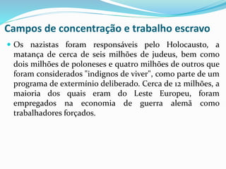 Campos de concentração e trabalho escravo
 Os nazistas foram responsáveis pelo Holocausto, a
matança de cerca de seis milhões de judeus, bem como
dois milhões de poloneses e quatro milhões de outros que
foram considerados "indignos de viver", como parte de um
programa de extermínio deliberado. Cerca de 12 milhões, a
maioria dos quais eram do Leste Europeu, foram
empregados na economia de guerra alemã como
trabalhadores forçados.
 