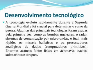 Desenvolvimento tecnológico
 A tecnologia evoluiu rapidamente durante a Segunda
Guerra Mundial e foi crucial para determinar o rumo da
guerra. Algumas das principais tecnologias foram usadas
pela primeira vez, como as bombas nucleares, o radar,
sistemas de comunicação por micro-ondas, o fuzil mais
rápido, os mísseis balísticos e os processadores
analógicos de dados (computadores primitivos).
Enormes avanços foram feitos em aeronaves, navios,
submarinos e tanques.
 