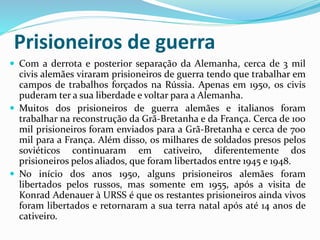 Prisioneiros de guerra
 Com a derrota e posterior separação da Alemanha, cerca de 3 mil
civis alemães viraram prisioneiros de guerra tendo que trabalhar em
campos de trabalhos forçados na Rússia. Apenas em 1950, os civis
puderam ter a sua liberdade e voltar para a Alemanha.
 Muitos dos prisioneiros de guerra alemães e italianos foram
trabalhar na reconstrução da Grã-Bretanha e da França. Cerca de 100
mil prisioneiros foram enviados para a Grã-Bretanha e cerca de 700
mil para a França. Além disso, os milhares de soldados presos pelos
soviéticos continuaram em cativeiro, diferentemente dos
prisioneiros pelos aliados, que foram libertados entre 1945 e 1948.
 No início dos anos 1950, alguns prisioneiros alemães foram
libertados pelos russos, mas somente em 1955, após a visita de
Konrad Adenauer à URSS é que os restantes prisioneiros ainda vivos
foram libertados e retornaram a sua terra natal após até 14 anos de
cativeiro.
 