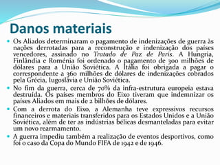 Danos materiais
 Os Aliados determinaram o pagamento de indenizações de guerra às
nações derrotadas para a reconstrução e indenização dos países
vencedores, assinado no Tratado de Paz de Paris. A Hungria,
Finlândia e Roménia foi ordenado o pagamento de 300 milhões de
dólares para a União Soviética. A Itália foi obrigada a pagar o
correspondente a 360 milhões de dólares de indenizações cobrados
pela Grécia, Iugoslávia e União Soviética.
 No fim da guerra, cerca de 70% da infra-estrutura europeia estava
destruída. Os países membros do Eixo tiveram que indemnizar os
países Aliados em mais de 2 bilhões de dólares.
 Com a derrota do Eixo, a Alemanha teve expressivos recursos
financeiros e materiais transferidos para os Estados Unidos e a União
Soviética, além de ter as indústrias bélicas desmanteladas para evitar
um novo rearmamento.
 A guerra impediu também a realização de eventos desportivos, como
foi o caso da Copa do Mundo FIFA de 1942 e de 1946.
 