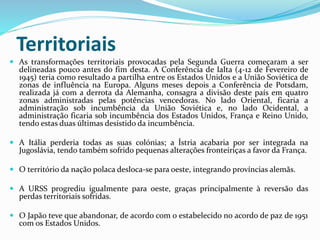 Territoriais
 As transformações territoriais provocadas pela Segunda Guerra começaram a ser
delineadas pouco antes do fim desta. A Conferência de Ialta (4-12 de Fevereiro de
1945) teria como resultado a partilha entre os Estados Unidos e a União Soviética de
zonas de influência na Europa. Alguns meses depois a Conferência de Potsdam,
realizada já com a derrota da Alemanha, consagra a divisão deste país em quatro
zonas administradas pelas potências vencedoras. No lado Oriental, ficaria a
administração sob incumbência da União Soviética e, no lado Ocidental, a
administração ficaria sob incumbência dos Estados Unidos, França e Reino Unido,
tendo estas duas últimas desistido da incumbência.
 A Itália perderia todas as suas colónias; a Ístria acabaria por ser integrada na
Jugoslávia, tendo também sofrido pequenas alterações fronteiriças a favor da França.
 O território da nação polaca desloca-se para oeste, integrando províncias alemãs.
 A URSS progrediu igualmente para oeste, graças principalmente à reversão das
perdas territoriais sofridas.
 O Japão teve que abandonar, de acordo com o estabelecido no acordo de paz de 1951
com os Estados Unidos.
 