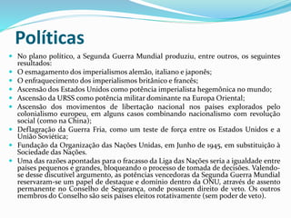 Políticas
 No plano político, a Segunda Guerra Mundial produziu, entre outros, os seguintes
resultados:
 O esmagamento dos imperialismos alemão, italiano e japonês;
 O enfraquecimento dos imperialismos britânico e francês;
 Ascensão dos Estados Unidos como potência imperialista hegemônica no mundo;
 Ascensão da URSS como potência militar dominante na Europa Oriental;
 Ascensão dos movimentos de libertação nacional nos países explorados pelo
colonialismo europeu, em alguns casos combinando nacionalismo com revolução
social (como na China);
 Deflagração da Guerra Fria, como um teste de força entre os Estados Unidos e a
União Soviética;
 Fundação da Organização das Nações Unidas, em Junho de 1945, em substituição à
Sociedade das Nações.
 Uma das razões apontadas para o fracasso da Liga das Nações seria a igualdade entre
países pequenos e grandes, bloqueando o processo de tomada de decisões. Valendo-
se desse discutível argumento, as potências vencedoras da Segunda Guerra Mundial
reservaram-se um papel de destaque e domínio dentro da ONU, através de assento
permanente no Conselho de Segurança, onde possuem direito de veto. Os outros
membros do Conselho são seis países eleitos rotativamente (sem poder de veto).
 