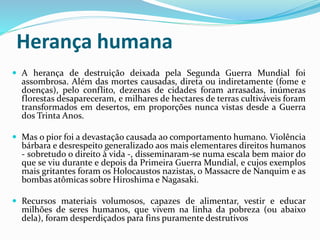 Herança humana
 A herança de destruição deixada pela Segunda Guerra Mundial foi
assombrosa. Além das mortes causadas, direta ou indiretamente (fome e
doenças), pelo conflito, dezenas de cidades foram arrasadas, inúmeras
florestas desapareceram, e milhares de hectares de terras cultiváveis foram
transformados em desertos, em proporções nunca vistas desde a Guerra
dos Trinta Anos.
 Mas o pior foi a devastação causada ao comportamento humano. Violência
bárbara e desrespeito generalizado aos mais elementares direitos humanos
- sobretudo o direito à vida -, disseminaram-se numa escala bem maior do
que se viu durante e depois da Primeira Guerra Mundial, e cujos exemplos
mais gritantes foram os Holocaustos nazistas, o Massacre de Nanquim e as
bombas atômicas sobre Hiroshima e Nagasaki.
 Recursos materiais volumosos, capazes de alimentar, vestir e educar
milhões de seres humanos, que vivem na linha da pobreza (ou abaixo
dela), foram desperdiçados para fins puramente destrutivos
 