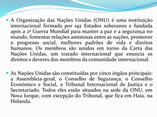  A Organização das Nações Unidas (ONU) é uma instituição
internacional formada por 192 Estados soberanos e fundada
após a 2ª Guerra Mundial para manter a paz e a segurança no
mundo, fomentar relações amistosas entre as nações, promover
o progresso social, melhores padrões de vida e direitos
humanos. Os membros são unidos em torno da Carta das
Nações Unidas, um tratado internacional que enuncia os
direitos e deveres dos membros da comunidade internacional.
 As Nações Unidas são constituídas por cinco órgãos principais:
a Assembleia-geral, o Conselho de Segurança, o Conselho
Económico e Social, o Tribunal Internacional de Justiça e o
Secretariado. Todos eles estão situados na sede da ONU, em
Nova Iorque, com excepção do Tribunal, que fica em Haia, na
Holanda.
 
