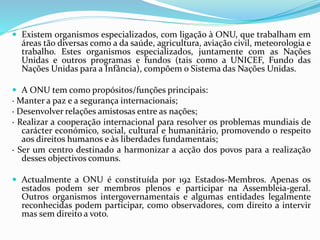 Existem organismos especializados, com ligação à ONU, que trabalham em
áreas tão diversas como a da saúde, agricultura, aviação civil, meteorologia e
trabalho. Estes organismos especializados, juntamente com as Nações
Unidas e outros programas e fundos (tais como a UNICEF, Fundo das
Nações Unidas para a Infância), compõem o Sistema das Nações Unidas.
 A ONU tem como propósitos/funções principais:
· Manter a paz e a segurança internacionais;
· Desenvolver relações amistosas entre as nações;
· Realizar a cooperação internacional para resolver os problemas mundiais de
carácter económico, social, cultural e humanitário, promovendo o respeito
aos direitos humanos e às liberdades fundamentais;
· Ser um centro destinado a harmonizar a acção dos povos para a realização
desses objectivos comuns.
 Actualmente a ONU é constituída por 192 Estados-Membros. Apenas os
estados podem ser membros plenos e participar na Assembleia-geral.
Outros organismos intergovernamentais e algumas entidades legalmente
reconhecidas podem participar, como observadores, com direito a intervir
mas sem direito a voto.
 