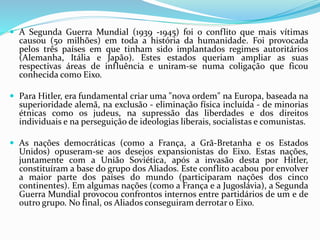  A Segunda Guerra Mundial (1939 -1945) foi o conflito que mais vítimas
causou (50 milhões) em toda a história da humanidade. Foi provocada
pelos três países em que tinham sido implantados regimes autoritários
(Alemanha, Itália e Japão). Estes estados queriam ampliar as suas
respectivas áreas de influência e uniram-se numa coligação que ficou
conhecida como Eixo.
 Para Hitler, era fundamental criar uma "nova ordem" na Europa, baseada na
superioridade alemã, na exclusão - eliminação física incluída - de minorias
étnicas como os judeus, na supressão das liberdades e dos direitos
individuais e na perseguição de ideologias liberais, socialistas e comunistas.
 As nações democráticas (como a França, a Grã-Bretanha e os Estados
Unidos) opuseram-se aos desejos expansionistas do Eixo. Estas nações,
juntamente com a União Soviética, após a invasão desta por Hitler,
constituíram a base do grupo dos Aliados. Este conflito acabou por envolver
a maior parte dos países do mundo (participaram nações dos cinco
continentes). Em algumas nações (como a França e a Jugoslávia), a Segunda
Guerra Mundial provocou confrontos internos entre partidários de um e de
outro grupo. No final, os Aliados conseguiram derrotar o Eixo.
 