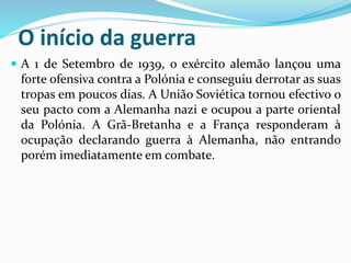 O início da guerra
 A 1 de Setembro de 1939, o exército alemão lançou uma
forte ofensiva contra a Polónia e conseguiu derrotar as suas
tropas em poucos dias. A União Soviética tornou efectivo o
seu pacto com a Alemanha nazi e ocupou a parte oriental
da Polónia. A Grã-Bretanha e a França responderam à
ocupação declarando guerra à Alemanha, não entrando
porém imediatamente em combate.
 