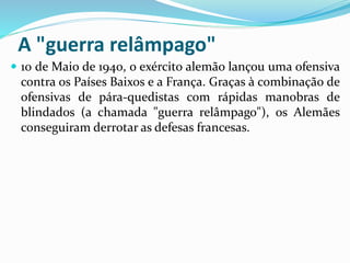 A "guerra relâmpago"
 10 de Maio de 1940, o exército alemão lançou uma ofensiva
contra os Países Baixos e a França. Graças à combinação de
ofensivas de pára-quedistas com rápidas manobras de
blindados (a chamada "guerra relâmpago"), os Alemães
conseguiram derrotar as defesas francesas.
 