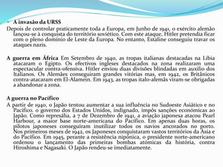  A invasão da URSS
Depois de controlar praticamente toda a Europa, em Junho de 1941, o exército alemão
lançou-se à conquista do território soviético. Com este ataque, Hitler pretendia ficar
com o pleno domínio de Leste da Europa. No entanto, Estaline conseguiu travar os
ataques nazis.
A guerra em África Em Setembro de 1940, as tropas italianas destacadas na Líbia
atacaram o Egipto. Os efectivos ingleses destacados na zona realizaram uma
espectacular contra-ofensiva. Hitler enviou duas divisões blindadas em auxilio dos
Italianos. Os Alemães conseguiram grandes vitórias mas, em 1942, os Britânicos
contra-atacaram em El-Alamein. Em 1943, as tropas italo-alemãs viram-se obrigadas
a abandonar a zona.
A guerra no Pacífico
A partir de 1940, o Japão tentou aumentar a sua influência no Sudoeste Asiático e no
Pacífico. o governo dos Estados Unidos, indignado, impôs sanções económicas ao
Japão. Como represália, a 7 de Dezembro de 1941, a aviação japonesa atacou Pearl
Harbour, a maior base norte-americana do Pacífico. Em apenas duas horas, os
pilotos japoneses conseguiram inutilizar todos os navios ancorados no porto.
Nos primeiros meses de 1942, os Japoneses conquistaram vastos territórios da Ásia e
do Pacífico. Em 1945, perante a resistência nipónica, o presidente norte-americano
ordenou o lançamento das primeiras bombas atómicas da história, contra
Hiroshima e Nagasaki. O Japão rendeu-se imediatamente.
 