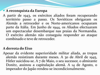  A reconquista da Europa
A partir de 1943, os exércitos aliados foram recuperando
território passo a passo. Os Soviéticos obrigaram os
Alemãs a retroceder e os Norte-americanos ocuparam
parte da Itália. Em Junho de 1944, os Aliados efectuaram
um espectacular desembarque nas praias da Normandia.
O exército alemão não conseguiu responder ao ataque
combinado e teve de retroceder.
A derrota do Eixo
Apesar da evidente superioridade militar aliada, as tropas
alemãs resistiram durante meses. A 30 de Abril de 1945,
Hitler suicidou-se. A 7 de Maio, o seu sucessor, o almirante
Donitz, assinou a capitulação alemã. A 14 de Agosto, o
imperador do Japão rendeu-se incondicionalmente.
 