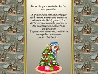 Foi então que o vendedor lhe fez
          uma proposta:

-A árvore é sua com uma condição:
você tem de manter uma promessa.
   Na noite de Natal, quando for
deitar e rezar promete guardar no
   seu coraçãozinho o encanto do
            Dia de Natal!
E agora corra para casa, senão este
      vento gelado vai queimar
         as suas bochechas.
 