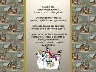E assim foi,
      com o vento zunindo,
   durante toda a noite gelada.

     O bom homem ofereceu
árvore, após árvore, após árvore.

  Com cada pessoa que apareceu
 brindou com o chocolate quente.

E quem jurou manter a promessa de
  guardar no coração o encanto do
        Natal, saiu na noite
    contente, cantando canções
           alegremente.
 