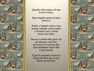 Quando tudo acabou só uma
     árvore restou.

 Mas ninguém estava lá para
         adotá-la.

Então, o homem vestiu o seu
grosso casacão e partiu para
  a floresta com a última
      árvore da festa.

Deixou o pinheirinho perto de
   um pequeno riachinho,
 para que as criaturas sem
 casa pudessem fazer dela
       a sua morada.

 E sorria enquanto tirava os
  flocos de neve que na sua
      barba encontrava.
 